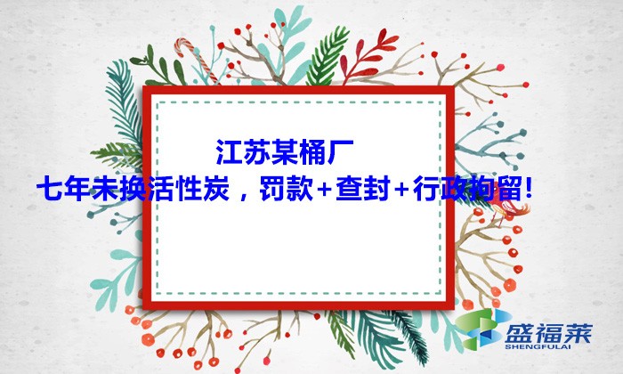 江蘇某桶廠七年未換活性炭，罰款+查封+行政拘留!大家引以為戒！